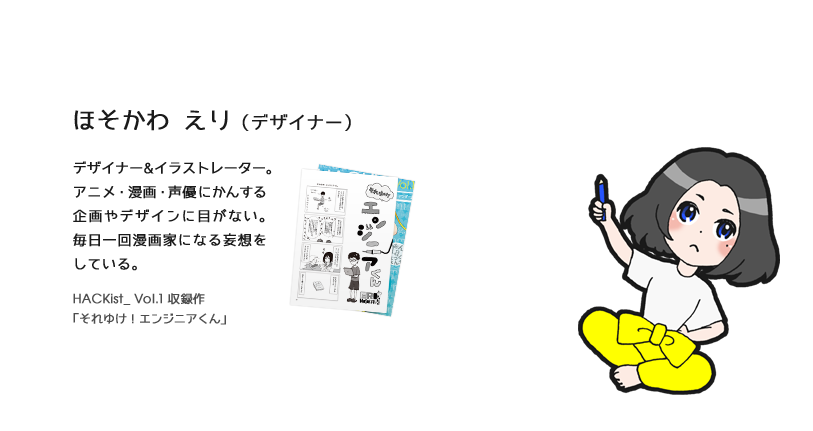 ほそかわ えり（デザイナー）デザイナー&イラストレーター。デザイナー&イラストレーター。アニメ・漫画・声優にかんする企画やデザインに目がない。毎日一回漫画家になる妄想をしている。HACKist_ Vol.1 収録作「それゆけ！エンジニアくん」