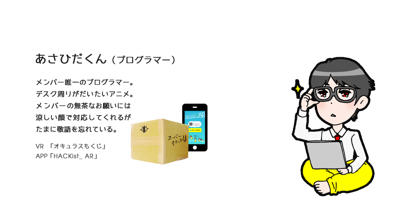 あさひだくん（プログラマー）プログラマー。メンバー唯一のプログラマー。デスク周りがだいたいアニメ。メンバーの無茶なお願いには涼しい顔で対応してくれるがたまに敬語を忘れている。VR　「オキュラスもくじ」APP「HACKist_ AR」