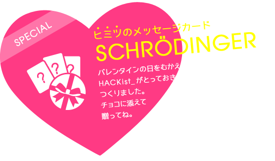 SPECIALヒミツのメッセージカードSchrödingerバレンタインの日をむかえるみなさまへ、HACKist_がとっておきのメッセージカードをつくりました。チョコに添えて贈ってね。