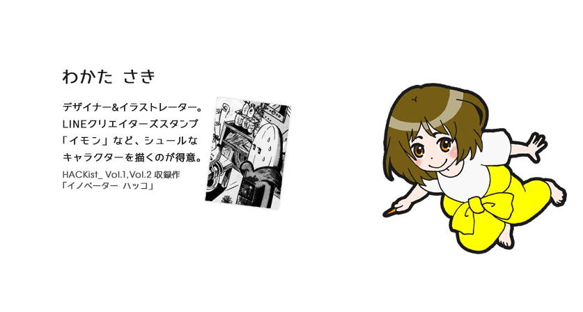 わかた さき（デザイナー） デザイナー&イラストレーター。デザイナー&イラストレーター。LINEクリエイターズスタンプ「イモン」など、シュールなキャラクターを描くのが得意。HACKist_ Vol.1,Vol.2 収録作「イノベーター ハッコ」