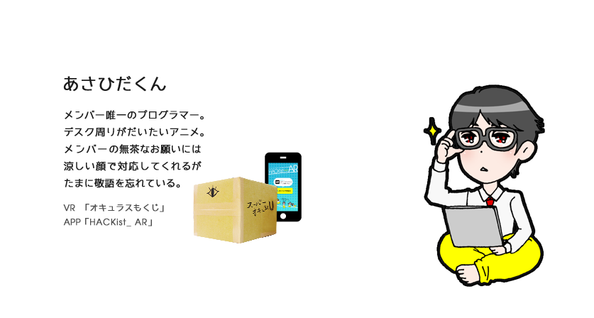 あさひだくん（プログラマー）プログラマー。メンバー唯一のプログラマー。デスク周りがだいたいアニメ。メンバーの無茶なお願いには涼しい顔で対応してくれるがたまに敬語を忘れている。VR　「オキュラスもくじ」APP「HACKist_ AR」