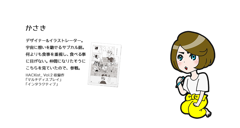 デザイナー&イラストレーター。宇宙に想いを馳せるサブカル厨。何よりも食事を重視し、食べる事に目がない。仲間になりたそうにこちらを見ていたので、参戦。 HACKist_ Vol.2 収録作
「マルチディスプレイ」「インタラクティブ」