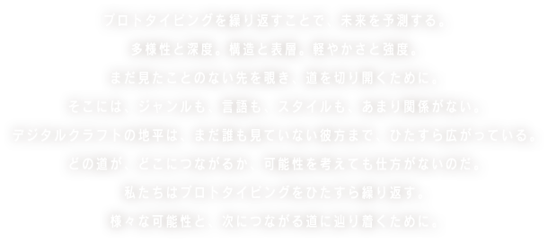 プロトタイピングを繰り返すことで、未来を予測する。多様性と深度。構造と表層。軽やかさと強度。まだ見たことのない先を覗き、道を切り開くために。そこには、ジャンルも、言語も、スタイルも、あまり関係がない。デジタルクラフトの地平は、まだ誰も見ていない彼方まで、ひたすら広がっている。どの道が、どこにつながるか、可能性を考えても仕方がないのだ。僕たちはプロトタイピングをひたすら繰り返す。様々な可能性と、次につながる道に辿り着くために。